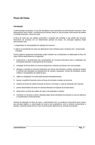 Fluxo de Caixa


Introdução

A administração da liquidez, é uma das atividades mais importantes do administrador financeiro. Para
desempenhar essa função, o profissional de finanças utiliza um dos principais instrumentos de análise
e controle financeiro, o fluxo de caixa.

O fluxo de caixa tem por objetivo primordial, a projeção das entradas e das saídas dos recursos
financeiros da empresa em um determinado período de tempo. Os principais objetivos deste
demonstrativo são:

1. prognosticar as necessidades de captação de recursos;

2. aplicar os excedentes de caixa nas alternativas mais rentáveis para a empresa sem comprometer
   a liquidez.

Outros objetivos igualmente importantes podem também ser considerados na elaboração do fluxo de
caixa. Dentre esses listamos os seguintes:

1. proporcionar o levantamento das necessidades de recursos financeiros para a realização das
   transações definidas no planejamento da empresa;

2. empregar da forma eficaz os recursos disponíveis, evitando que fiquem sem remuneração:

3. planejar e controlar os recursos financeiros em termos das entradas e saídas, através da análise
   e controle das atividades de planejamento de vendas e despesas, índices de atividades, prazos
   médios e necessidades de capital de giro;

4. saldar as obrigações incorridas pela empresa tempestivamente;

5. buscar o equilíbrio financeiro entre os fluxos de entradas e saídas de recursos;

6. analisar as fontes de crédito onerosas de forma a minimizar o custo de utilização das mesmas;

7. prever desembolsos de caixa em volumes elevados em épocas de encaixe baixo;

8. desenvolver controle dos saldos de caixa e de duplicatas a receber;

9. coordenar os recursos a serem utilizados pelas várias atividades da empresa no que se relaciona
   a investimentos e financiamentos.


Através da utilização do fluxo de caixa, o administrador tem um poderoso instrumento para cumprir
seu principal objetivo, a maximização do retorno dos proprietários, sem no entanto comprometer a
liquidez, reduzindo dessa forma o risco incorrido pelos detentores do controle da empresa.




Leonel Estevam                                                                             Pág.: 3
 