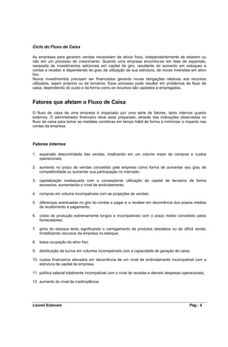 Ciclo do Fluxo de Caixa

As empresas para gerarem vendas necessitam de ativos fixos, independentemente de estarem ou
não em um processo de crescimento. Quando uma empresa encontra-se em fase de expansão,
necessita de investimentos adicionais em capital de giro, resultante do aumento em estoques e
contas a receber e dependendo do grau de utilização de sua estrutura, de novas inversões em ativo
fixo.
Novos investimentos precisam ser financiados gerando novas obrigações relativas aos recursos
utilizados, sejam próprios ou de terceiros. Esse processo pode resultar em problemas de fluxo de
caixa, dependendo do custo e da forma como os recursos são captados e empregados.


Fatores que afetam o Fluxo de Caixa
O fluxo de caixa de uma empresa é impactado por uma série de fatores, tanto internos quanto
externos. O administrador financeiro deve estar preparado, através das indicações observadas no
fluxo de caixa para tomar as medidas corretivas em tempo hábil de forma a minimizar o impacto nas
contas da empresa.



Fatores internos

1. expansão descontrolada das vendas, implicando em um volume maior de compras e custos
   operacionais;

2. aumento no prazo de vendas concedido pela empresa como forma de aumentar seu grau de
   competitividade ou aumentar sua participação no mercado;

3. capitalização inadequada com a conseqüente utilização de capital de terceiros de forma
   excessiva, aumentando o nível de endividamento;

4. compras em volume incompatíveis com as projeções de vendas;

5. diferenças acentuadas no giro do contas a pagar e a receber em decorrência dos prazos médios
   de recebimento e pagamento;

6. ciclos de produção extremamente longos e incompatíveis com o prazo médio concedido pelos
   fornecedores;

7. giros do estoque lento significando o carregamento de produtos obsoletos ou de difícil venda,
   imobilizando recursos da empresa no estoque;

8. baixa ocupação do ativo fixo;

9. distribuição de lucros em volumes incompatíveis com a capacidade de geração de caixa;

10. custos financeiros elevados em decorrência de um nível de endividamento incompatível com a
    estrutura de capital da empresa;

11. política salarial totalmente incompatível com o nível de receitas e demais despesas operacionais;

12. aumento do nível de inadimplência.




Leonel Estevam                                                                              Pág.: 4
 