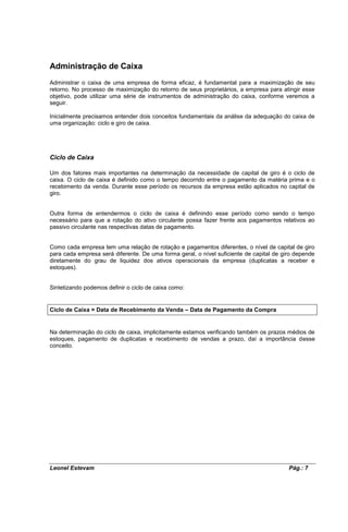 Administração de Caixa
Administrar o caixa de uma empresa de forma eficaz, é fundamental para a maximização de seu
retorno. No processo de maximização do retorno de seus proprietários, a empresa para atingir esse
objetivo, pode utilizar uma série de instrumentos de administração do caixa, conforme veremos a
seguir.

Inicialmente precisamos entender dois conceitos fundamentais da análise da adequação do caixa de
uma organização: ciclo e giro de caixa.




Ciclo de Caixa

Um dos fatores mais importantes na determinação da necessidade de capital de giro é o ciclo de
caixa. O ciclo de caixa é definido como o tempo decorrido entre o pagamento da matéria prima e o
recebimento da venda. Durante esse período os recursos da empresa estão aplicados no capital de
giro.


Outra forma de entendermos o ciclo de caixa é definindo esse período como sendo o tempo
necessário para que a rotação do ativo circulante possa fazer frente aos pagamentos relativos ao
passivo circulante nas respectivas datas de pagamento.


Como cada empresa tem uma relação de rotação e pagamentos diferentes, o nível de capital de giro
para cada empresa será diferente. De uma forma geral, o nível suficiente de capital de giro depende
diretamente do grau de liquidez dos ativos operacionais da empresa (duplicatas a receber e
estoques).


Sintetizando podemos definir o ciclo de caixa como:


Ciclo de Caixa = Data de Recebimento da Venda – Data de Pagamento da Compra


Na determinação do ciclo de caixa, implicitamente estamos verificando também os prazos médios de
estoques, pagamento de duplicatas e recebimento de vendas a prazo, daí a importância desse
conceito.




Leonel Estevam                                                                           Pág.: 7
 