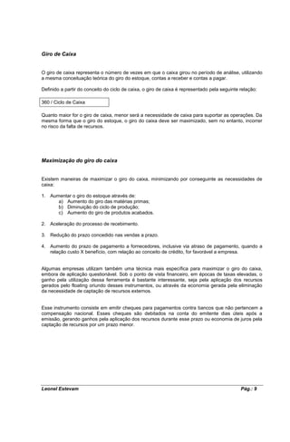 Giro de Caixa


O giro de caixa representa o número de vezes em que o caixa girou no período de análise, utilizando
a mesma conceituação teórica do giro do estoque, contas a receber e contas a pagar.

Definido a partir do conceito do ciclo de caixa, o giro de caixa é representado pela seguinte relação:

360 / Ciclo de Caixa

Quanto maior for o giro de caixa, menor será a necessidade de caixa para suportar as operações. Da
mesma forma que o giro do estoque, o giro do caixa deve ser maximizado, sem no entanto, incorrer
no risco da falta de recursos.




Maximização do giro do caixa


Existem maneiras de maximizar o giro do caixa, minimizando por conseguinte as necessidades de
caixa:

1. Aumentar o giro do estoque através de:
      a) Aumento do giro das matérias primas;
      b) Diminuição do ciclo de produção;
      c) Aumento do giro de produtos acabados.

2. Aceleração do processo de recebimento.

3. Redução do prazo concedido nas vendas a prazo.

4. Aumento do prazo de pagamento a fornecedores, inclusive via atraso de pagamento, quando a
   relação custo X benefício, com relação ao conceito de crédito, for favorável a empresa.


Algumas empresas utilizam também uma técnica mais específica para maximizar o giro do caixa,
embora de aplicação questionável. Sob o ponto de vista financeiro, em épocas de taxas elevadas, o
ganho pela utilização dessa ferramenta é bastante interessante, seja pela aplicação dos recursos
gerados pelo floating oriundo desses instrumentos, ou através da economia gerada pela eliminação
da necessidade de captação de recursos externos.


Esse instrumento consiste em emitir cheques para pagamentos contra bancos que não pertencem a
compensação nacional. Esses cheques são debitados na conta do emitente dias úteis após a
emissão, gerando ganhos pela aplicação dos recursos durante esse prazo ou economia de juros pela
captação de recursos por um prazo menor.




Leonel Estevam                                                                                Pág.: 9
 