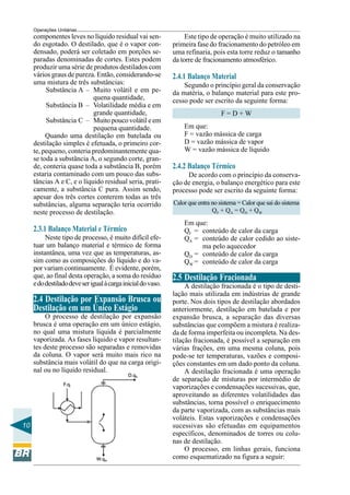 Operações Unitárias
     componentes leves no líquido residual vai sen-                Este tipo de operação é muito utilizado na
     do esgotado. O destilado, que é o vapor con-             primeira fase do fracionamento do petróleo em
     densado, poderá ser coletado em porções se-              uma refinaria, pois esta torre reduz o tamanho
     paradas denominadas de cortes. Estes podem               da torre de fracionamento atmosférico.
     produzir uma série de produtos destilados com
     vários graus de pureza. Então, considerando-se           2.4.1 Balanço Material
     uma mistura de três substâncias:                             Segundo o princípio geral da conservação
          Substância A – Muito volátil e em pe-               da matéria, o balanço material para este pro-
                            quena quantidade,                 cesso pode ser escrito da seguinte forma:
          Substância B – Volatilidade média e em
                            grande quantidade,                                    F=D+W
          Substância C – Muito pouco volátil e em
                            pequena quantidade.                   Em que:
          Quando uma destilação em batelada ou                    F = vazão mássica de carga
     destilação simples é efetuada, o primeiro cor-               D = vazão mássica de vapor
     te, pequeno, conteria predominantemente qua-                 W = vazão mássica de líquido
     se toda a substância A, o segundo corte, gran-
     de, conteria quase toda a substância B, porém            2.4.2 Balanço Térmico
     estaria contaminado com um pouco das subs-                    De acordo com o princípio da conserva-
     tâncias A e C, e o líquido residual seria, prati-        ção de energia, o balanço energético para este
     camente, a substância C pura. Assim sendo,               processo pode ser escrito da seguinte forma:
     apesar dos três cortes conterem todas as três
     substâncias, alguma separação teria ocorrido             Calor que entra no sistema = Calor que sai do sistema
     neste processo de destilação.                                            Q F + QA = Q D + QW
                                                                  Em que:
     2.3.1 Balanço Material e Térmico                             QF = conteúdo de calor da carga
          Neste tipo de processo, é muito difícil efe-            QA = conteúdo de calor cedido ao siste-
     tuar um balanço material e térmico de forma                       ma pelo aquecedor
     instantânea, uma vez que as temperaturas, as-                QD = conteúdo de calor da carga
     sim como as composições do líquido e do va-                  QW = conteúdo de calor da carga
     por variam continuamente. É evidente, porém,
     que, ao final desta operação, a soma do resíduo          2.5 Destilação Fracionada
     e do destilado deve ser igual à carga inicial do vaso.        A destilação fracionada é o tipo de desti-
                                                              lação mais utilizada em indústrias de grande
     2.4 Destilação por Expansão Brusca ou                    porte. Nos dois tipos de destilação abordados
     Destilação em um Único Estágio                           anteriormente, destilação em batelada e por
          O processo de destilação por expansão               expansão brusca, a separação das diversas
     brusca é uma operação em um único estágio,               substâncias que compõem a mistura é realiza-
     no qual uma mistura líquida é parcialmente               da de forma imperfeita ou incompleta. Na des-
     vaporizada. As fases líquido e vapor resultan-           tilação fracionada, é possível a separação em
     tes deste processo são separadas e removidas             várias frações, em uma mesma coluna, pois
     da coluna. O vapor será muito mais rico na               pode-se ter temperaturas, vazões e composi-
     substância mais volátil do que na carga origi-           ções constantes em um dado ponto da coluna.
     nal ou no líquido residual.                                   A destilação fracionada é uma operação
                                                              de separação de misturas por intermédio de
                                                              vaporizações e condensações sucessivas, que,
                                                              aproveitando as diferentes volatilidades das
                                                              substâncias, torna possível o enriquecimento
                                                              da parte vaporizada, com as substâncias mais
                                                              voláteis. Estas vaporizações e condensações
10                                                            sucessivas são efetuadas em equipamentos
                                                              específicos, denominados de torres ou colu-
                                                              nas de destilação.
                                                                   O processo, em linhas gerais, funciona
                                                              como esquematizado na figura a seguir:
 