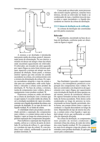 Operações Unitárias
                                                         Como pode ser observado, neste processo
                                                     não existem reações químicas, somente troca
                                                     térmica, devido ao refervedor de fundo e ao
                                                     condensador de topo, e também troca de mas-
                                                     sa entre o vapor ascendente e o líquido des-
                                                     cendente no interior da coluna de destilação.

                                                     2.5.1 Colunas de destilação ou de retificação
                                                         As colunas de destilação são constituídas
                                                     por três partes essenciais:

                                                     Refervedor
                                                         É, geralmente, encontrado na base da co-
                                                     luna de destilação, conforme pode ser obser-
                                                     vado na figura a seguir:




     A mistura a ser destilada é introduzida
num ponto médio da coluna, ponto F, denomi-
nado ponto de alimentação. No seu interior, a
mistura irá descer até atingir a base da coluna
onde encontrará aquecimento do refervedor.
O refervedor, um trocador de calor aquecido
por vapor d'água ou outra fonte térmica qual-
quer, aquecerá a mistura até atingir sua tem-
peratura de ebulição. Neste ponto, a mistura
emitirá vapores que irão circular em sentido
ascendente na coluna, em contracorrente com
a mistura da alimentação da coluna. Os vapo-
res ascendentes atingirão o topo da coluna e              Sua finalidade é proceder o aquecimento
irão para um condensador, onde serão liqüe-          da base e, em conseqüência, promover a eva-
feitos e deixarão a coluna como produto de           poração dos componentes mais voláteis. Po-
destilação, D. Na base da coluna, a mistura,         dem ser construídos com dispositivos de aque-
isenta de componentes mais voláteis, deixa o         cimento com vapor d'água, por aquecimento
equipamento como produto residual, W.                com circulação de frações de óleos quentes ou,
     O processo, resume-se, então, em alimen-        até mesmo, através de resistências elétricas.
tar a coluna de destilação com a mistura que         Os vapores formados na base da coluna circu-
se quer separar, F, no ponto médio da coluna; fa-    larão de forma ascendente. Parte destes serão
zer a circulação ascendente do vapor em contra-      condensados ao longo do percurso na torre,
corrente com o líquido descendente da coluna, com    retornando na forma líquida, permitindo, des-
remoção do destilado, D, no topo da torre e do       ta forma, um contato íntimo entre o vapor as-
líquido residual, W, no fundo da coluna.             cendente e o líquido descendente ao longo da
     A volatilidade relativa do produto a ser des-   torre. Dependendo do tipo de interno da colu-
tilado permite a separação dos componentes           na, o contato entre a fase líquida e vapor po-
mais voláteis, e o contato íntimo entre as fases     derá atingir níveis que melhorarão as condi-
líquida e vapor ao longo da coluna promove a         ções da separação desejada.
perfeita separação dos componentes desejados.             Na coluna de destilação, os componentes
     Para melhorar a separação das frações de-       mais pesados da mistura condensam e
sejadas, utiliza-se o retorno de parte do desti-     retornam à base da coluna, de onde são retira- 11
lado, D, na forma de refluxo, Lo, que enrique-       dos como líquido residual, W. Os componen-
ce o produto de topo da coluna, D, com pro-          tes mais leves atingem o topo da coluna e são
dutos mais voláteis, melhorando a pureza do          retirados como produto destilado, D, após pas-
produto destilado, D.                                sarem pelo condensador.
 