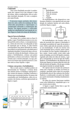 Operações Unitárias
     Condensador                                           Onde:
         Tem como finalidade proceder à conden-            1 – Borbulhador
     sação dos vapores leves que atingem o topo            2 – Tubo de ascensão
     da coluna. Após a condensação, tem-se o pro-          3 – Tubo de retorno
     duto destilado desejado, D, com a composi-            V – Vapor
     ção especificada.                                     L – Líquido
                                                           Os borbulhadores são dispositivos com
        O processo requer, portanto, dois troca-       formato cilíndrico, com aparência de um copo
     dores de calor, ambos de mudança de fase,         dotado de ranhuras laterais até certa altura,
     refervedor procedendo a vaporização e o           conforme figura a seguir.
     condensador efetuando a condensação das
     frações. Em alguns projetos, o refervedor
     poderá ser substituído por uma injeção de va-
     por d'água no fundo da coluna de destilação.

     Tipos de Torres de Destilação
          Na coluna, há o contato entre as fases lí-
     quida e vapor. O problema resume-se em con-            Os borbulhadores são fixados sobre os
     tato perfeito entre as fases, e conseqüentemen-   tubos de ascensão dos vapores e destinados à
     te, a altura da torre deve ser adequada ao tipo   circulação ascendente do vapor de um prato a
     de separação que se deseja. A cada mistura        outro. Sobre cada tubo de ascensão, encontra-
     corresponderá uma altura definida de coluna,      se um borbulhador. O tubo de retorno tem
     que poderá ser perfeitamente calculada para a     como finalidade fazer o retorno, prato a prato,
     separação desejada. Existem três tipos conven-    do excedente da fase líquida condensada so-
     cionais de colunas de destilação: colunas com     bre o prato. Assim sendo, existe sobre cada
     pratos e borbulhadores, colunas com pratos        prato ou bandeja, um nível de líquido constante,
     perfurados e colunas com recheios. Todas fun-     regulado pela altura do tubo de retorno, e que
     cionam com o mesmo princípio, ou seja, pro-       deve corresponder ao nível do topo dos borbu-
     mover de forma mais perfeita possível o con-      lhadores. Os borbulhadores são dispostos de tal
     tato entre as fases líquido e vapor.              forma que fiquem na mesma altura do início do
                                                       tubo de retorno de líquido, a fim de que se tenha
     Colunas com pratos e borbulhadores                uma ligeira imersão na camada líquida.
         São as mais usuais e também podem ser              Os vapores devem circular em contracor-
     denominadas de “bandejas”. Colunas deste          rente com o líquido, ou melhor, de forma as-
     tipo adotam pratos ou bandejas superpostas e      cendente, passando pelos tubos de ascensão,
     que variam em número e detalhes conforme a        borbulhando através das ranhuras dos borbu-
     mistura que se pretende destilar. Os pratos são   lhadores e condensando em parte nas bande-
     constituídos por borbulhadores, tubos de as-      jas e parte retornando à bandeja imediatamen-
     censão e de retorno, conforme apresentado na      te inferior.
     figura a seguir.                                       Os tubos de retorno funcionam também
                                                       como selos hidráulicos, impedindo que o va-
                                                       por circule através deles.
                                                            A figura a seguir ilustra bem o que foi
                                                       comentado anteriormente:




12
 