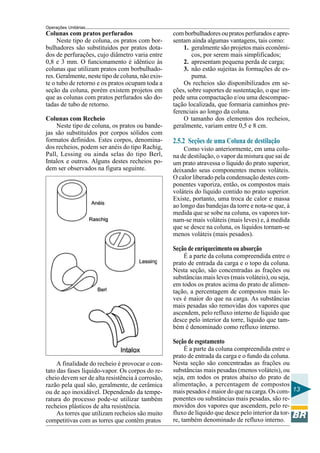 Operações Unitárias
Colunas com pratos perfurados                      com borbulhadores ou pratos perfurados e apre-
     Neste tipo de coluna, os pratos com bor-      sentam ainda algumas vantagens, tais como:
bulhadores são substituídos por pratos dota-           1. geralmente são projetos mais econômi-
dos de perfurações, cujo diâmetro varia entre             cos, por serem mais simplificados;
0,8 e 3 mm. O funcionamento é idêntico às              2. apresentam pequena perda de carga;
colunas que utilizam pratos com borbulhado-            3. não estão sujeitas às formações de es-
res. Geralmente, neste tipo de coluna, não exis-          puma.
te o tubo de retorno e os pratos ocupam toda a         Os recheios são disponibilizados em se-
seção da coluna, porém existem projetos em         ções, sobre suportes de sustentação, o que im-
que as colunas com pratos perfurados são do-       pede uma compactação e/ou uma descompac-
tadas de tubo de retorno.                          tação localizada, que formaria caminhos pre-
                                                   ferenciais ao longo da coluna.
Colunas com Recheio                                    O tamanho dos elementos dos recheios,
    Neste tipo de coluna, os pratos ou bande-      geralmente, variam entre 0,5 e 8 cm.
jas são substituídos por corpos sólidos com
formatos definidos. Estes corpos, denomina-        2.5.2 Seções de uma Coluna de destilação
dos recheios, podem ser anéis do tipo Rachig,          Como visto anteriormente, em uma colu-
Pall, Lessing ou ainda selas do tipo Berl,         na de destilação, o vapor da mistura que sai de
Intalox e outros. Alguns destes recheios po-       um prato atravessa o líquido do prato superior,
dem ser observados na figura seguinte.             deixando seus componentes menos voláteis.
                                                   O calor liberado pela condensação destes com-
                                                   ponentes vaporiza, então, os compostos mais
                                                   voláteis do líquido contido no prato superior.
                                                   Existe, portanto, uma troca de calor e massa
                                                   ao longo das bandejas da torre e nota-se que, à
                                                   medida que se sobe na coluna, os vapores tor-
                                                   nam-se mais voláteis (mais leves) e, à medida
                                                   que se desce na coluna, os líquidos tornam-se
                                                   menos voláteis (mais pesados).

                                                   Seção de enriquecimento ou absorção
                                                       É a parte da coluna compreendida entre o
                                                   prato de entrada da carga e o topo da coluna.
                                                   Nesta seção, são concentradas as frações ou
                                                   substâncias mais leves (mais voláteis), ou seja,
                                                   em todos os pratos acima do prato de alimen-
                                                   tação, a percentagem de compostos mais le-
                                                   ves é maior do que na carga. As substâncias
                                                   mais pesadas são removidas dos vapores que
                                                   ascendem, pelo refluxo interno de líquido que
                                                   desce pelo interior da torre, líquido que tam-
                                                   bém é denominado como refluxo interno.

                                                   Seção de esgotamento
                                                        É a parte da coluna compreendida entre o
                                                   prato de entrada da carga e o fundo da coluna.
     A finalidade do recheio é provocar o con-     Nesta seção são concentradas as frações ou
tato das fases líquido-vapor. Os corpos do re-     substâncias mais pesadas (menos voláteis), ou
cheio devem ser de alta resistência à corrosão,    seja, em todos os pratos abaixo do prato de
razão pela qual são, geralmente, de cerâmica       alimentação, a percentagem de compostos
ou de aço inoxidável. Dependendo da tempe-         mais pesados é maior do que na carga. Os com- 13
ratura do processo pode-se utilizar também         ponentes ou substâncias mais pesadas, são re-
recheios plásticos de alta resistência.            movidos dos vapores que ascendem, pelo re-
     As torres que utilizam recheios são muito     fluxo de líquido que desce pelo interior da tor-
competitivas com as torres que contêm pratos       re, também denominado de refluxo interno.
 