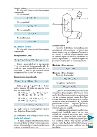 Operações Unitárias
    Os principais balanços materiais para este
processo são:
    Na envoltória I:
                      F=D+W

     Na envoltória II:
                      Vm = Lm + D

     Na envoltória III:
                      L n = Vn + W

     No condensador:
                      V=L+D

                                                  Razão de Refluxo
2.5.4 Balanço Térmico                                 Nas torres de destilação fracionada existem
    Os principais balanços materiais para este    dois tipos de refluxo, externo e o interno, que
processo são:                                     geram, desta forma, as razões de refluxo exter-
                                                  na e interna. A razão de refluxo interna aconte-
Balanço Térmico Global                            ce tanto na região de absorção, quanto na re-
                                                  gião de esgotamento. As seguintes expressões
 F . qF + Qr = D . qD + W . qW + QC        (1)
                                                  podem ser escritas para as razões de refluxo:
     Como é possível observar na expressão
                                                  Razão de refluxo externo:
(1), o calor retirado do condensador, QC, de-
pende do calor introduzido no sistema pelo                           Re = ( L/D)
refervedor, Qr, uma vez que os demais termos
da expressão são fixados por projeto.             Razão de refluxo interna:
                                                     Na seção de absorção:
Balanço térmico no condensador
                                                                (Ri)abs = ( Lm / Vm )
  V . qV = L . qL + D . qD + QC            (2)
                                                      Na seção de esgotamento:
    Sabe-se que, qL = qD e V = L + D, por-                      (Ri)esg = ( Vn / Ln )
tanto a equação (2) pode ser reescrita como
uma nova expressão:                                    O grau de fracionamento que acontece em
      (L + D) . qV = L . qL + D . qL + QC ®       uma coluna de destilação é determinado pelas
      (L + D) . qV = (L + D) . qL + QC            razões de refluxo interna na torre, que por sua
                                                  vez são geradas a partir da carga e do refluxo
       (L + D) . qV – (L + D) . qL = QC ®         externo à torre de destilação, ou seja, o reflu-
       (L + D) . (qV – qL) = QC                   xo interno na seção de absorção, Lm, é gerado
                                                  pelo refluxo externo, L, enquanto que na se-
                (L + D) = QC / (qV – qL)
                                                  ção de esgotamento, Ln, é gerado pelo refluxo
                                                  interno Lm mais a carga F.
(qV – qL) = Calor de condensação do vapor de
                                                       Na seção de enriquecimento ou absorção,
topo da coluna de destilação.
                                                  quanto mais líquido Lm descer na torre por
                                                  unidade de massa de vapor que sobe, tanto
2.5.5 Influência das principais variáveis na      melhor será a separação, pois, nesta seção, a
destilação fracionada                             finalidade é reter os compostos pesados (me- 15
    A figura a seguir será utilizada para que     nos voláteis) contidos nos vapores. Quanto
possam ser feitas as observações necessárias      maior a razão (Lm/Vm), tanto melhor será, en-
sobre a influência das principais variáveis que   tão, o fracionamento nesta região da torre de
ocorrem neste tipo de processo.                   destilação.
 