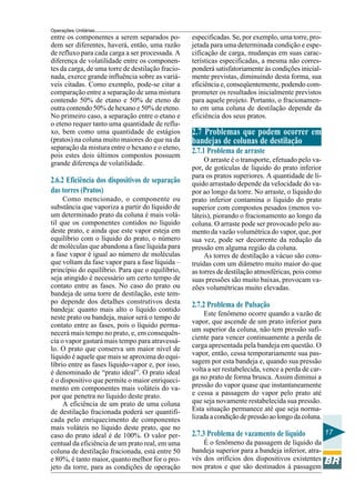 Operações Unitárias
entre os componentes a serem separados po-         especificadas. Se, por exemplo, uma torre, pro-
dem ser diferentes, haverá, então, uma razão       jetada para uma determinada condição e espe-
de refluxo para cada carga a ser processada. A     cificação de carga, mudanças em suas carac-
diferença de volatilidade entre os componen-       terísticas especificadas, a mesma não corres-
tes da carga, de uma torre de destilação fracio-   ponderá satisfatoriamente às condições inicial-
nada, exerce grande influência sobre as variá-     mente previstas, diminuindo desta forma, sua
veis citadas. Como exemplo, pode-se citar a        eficiência e, conseqüentemente, podendo com-
comparação entre a separação de uma mistura        prometer os resultados inicialmente previstos
contendo 50% de etano e 50% de eteno de            para aquele projeto. Portanto, o fracionamen-
outra contendo 50% de hexano e 50% de eteno.       to em uma coluna de destilação depende da
No primeiro caso, a separação entre o etano e      eficiência dos seus pratos.
o eteno requer tanto uma quantidade de reflu-
xo, bem como uma quantidade de estágios            2.7 Problemas que podem ocorrer em
(pratos) na coluna muito maiores do que na da      bandejas de colunas de destilação
separação da mistura entre o hexano e o eteno,     2.7.1 Problema de arraste
pois estes dois últimos compostos possuem
grande diferença de volatilidade.                       O arraste é o transporte, efetuado pelo va-
                                                   por, de gotículas de líquido do prato inferior
                                                   para os pratos superiores. A quantidade de lí-
2.6.2 Eficiência dos dispositivos de separação     quido arrastado depende da velocidade do va-
das torres (Pratos)                                por ao longo da torre. No arraste, o líquido do
     Como mencionado, o componente ou              prato inferior contamina o líquido do prato
substância que vaporiza a partir do líquido de     superior com compostos pesados (menos vo-
um determinado prato da coluna é mais volá-        láteis), piorando o fracionamento ao longo da
til que os componentes contidos no líquido         coluna. O arraste pode ser provocado pelo au-
deste prato, e ainda que este vapor esteja em      mento da vazão volumétrica do vapor, que, por
equilíbrio com o líquido do prato, o número        sua vez, pode ser decorrente da redução da
de moléculas que abandona a fase líquida para      pressão em alguma região da coluna.
a fase vapor é igual ao número de moléculas             As torres de destilação a vácuo são cons-
que voltam da fase vapor para a fase líquida –     truídas com um diâmetro muito maior do que
princípio do equilíbrio. Para que o equilíbrio,    as torres de destilação atmosféricas, pois como
seja atingido é necessário um certo tempo de       suas pressões são muito baixas, provocam va-
contato entre as fases. No caso do prato ou        zões volumétricas muito elevadas.
bandeja de uma torre de destilação, este tem-
po depende dos detalhes construtivos desta         2.7.2 Problema de Pulsação
bandeja: quanto mais alto o líquido contido
                                                       Este fenômeno ocorre quando a vazão de
neste prato ou bandeja, maior será o tempo de
                                                   vapor, que ascende de um prato inferior para
contato entre as fases, pois o líquido perma-
                                                   um superior da coluna, não tem pressão sufi-
necerá mais tempo no prato, e, em consequên-
cia o vapor gastará mais tempo para atravessá-     ciente para vencer continuamente a perda de
lo. O prato que conserva um maior nível de         carga apresentada pela bandeja em questão. O
líquido é aquele que mais se aproxima do equi-     vapor, então, cessa temporariamente sua pas-
líbrio entre as fases líquido-vapor e, por isso,   sagem por esta bandeja e, quando sua pressão
é denominado de “prato ideal”. O prato ideal       volta a ser restabelecida, vence a perda de car-
é o dispositivo que permite o maior enriqueci-     ga no prato de forma brusca. Assim diminui a
mento em componentes mais voláteis do va-          pressão do vapor quase que instantaneamente
por que penetra no líquido deste prato.            e cessa a passagem do vapor pelo prato até
     A eficiência de um prato de uma coluna        que seja novamente restabelecida sua pressão.
de destilação fracionada poderá ser quantifi-      Esta situação permanece até que seja norma-
cada pelo enriquecimento de componentes            lizada a condição de pressão ao longo da coluna.
mais voláteis no líquido deste prato, que no
caso do prato ideal é de 100%. O valor per-        2.7.3 Problema de vazamento de líquido             17
centual da eficiência de um prato real, em uma         É o fenômeno da passagem de líquido da
coluna de destilação fracionada, está entre 50     bandeja superior para a bandeja inferior, atra-
e 80%, é tanto maior, quanto melhor for o pro-     vés dos orifícios dos dispositivos existentes
jeto da torre, para as condições de operação       nos pratos e que são destinados à passagem
 