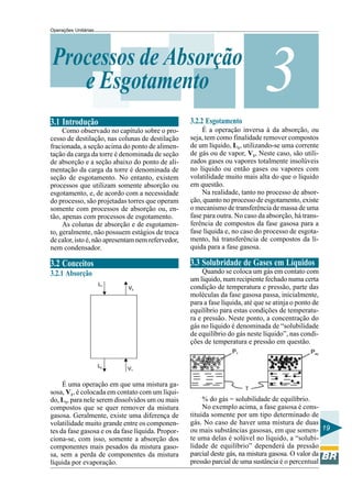 Operações Unitárias




Processos de Absorção
   e Esgotamento
                                                   3.2.2 Esgotamento
                                                                               3
3.1 Introdução
     Como observado no capítulo sobre o pro-           É a operação inversa à da absorção, ou
cesso de destilação, nas colunas de destilação     seja, tem como finalidade remover compostos
fracionada, a seção acima do ponto de alimen-      de um líquido, L1, utilizando-se uma corrente
tação da carga da torre é denominada de seção      de gás ou de vapor, V1, Neste caso, são utili-
de absorção e a seção abaixo do ponto de ali-      zados gases ou vapores totalmente insolúveis
mentação da carga da torre é denominada de         no líquido ou então gases ou vapores com
seção de esgotamento. No entanto, existem          volatilidade muito mais alta do que o líquido
processos que utilizam somente absorção ou         em questão.
esgotamento, e, de acordo com a necessidade            Na realidade, tanto no processo de absor-
do processo, são projetadas torres que operam      ção, quanto no processo de esgotamento, existe
somente com processos de absorção ou, en-          o mecanismo de transferência de massa de uma
tão, apenas com processos de esgotamento.          fase para outra. No caso da absorção, há trans-
     As colunas de absorção e de esgotamen-        ferência de compostos da fase gasosa para a
to, geralmente, não possuem estágios de troca      fase líquida e, no caso do processo de esgota-
de calor, isto é, não apresentam nem refervedor,   mento, há transferência de compostos da lí-
nem condensador.                                   quida para a fase gasosa.

3.2 Conceitos                                      3.3 Solubridade de Gases em Líquidos
3.2.1 Absorção                                         Quando se coloca um gás em contato com
                                                   um líquido, num recipiente fechado numa certa
                                                   condição de temperatura e pressão, parte das
                                                   moléculas da fase gasosa passa, inicialmente,
                                                   para a fase líquida, até que se atinja o ponto de
                                                   equilíbrio para estas condições de temperatu-
                                                   ra e pressão. Neste ponto, a concentração do
                                                   gás no líquido é denominada de “solubilidade
                                                   de equilíbrio do gás neste líquido”, nas condi-
                                                   ções de temperatura e pressão em questão.




     É uma operação em que uma mistura ga-
sosa, V1, é colocada em contato com um líqui-
do, L1, para nele serem dissolvidos um ou mais          % do gás = solubilidade de equilíbrio.
compostos que se quer remover da mistura                No exemplo acima, a fase gasosa é cons-
gasosa. Geralmente, existe uma diferença de        tituída somente por um tipo determinado de
volatilidade muito grande entre os componen-       gás. No caso de haver uma mistura de duas
tes da fase gasosa e os da fase líquida. Propor-   ou mais substâncias gasosas, em que somen- 19
ciona-se, com isso, somente a absorção dos         te uma delas é solúvel no líquido, a “solubi-
componentes mais pesados da mistura gaso-          lidade de equilíbrio” dependerá da pressão
sa, sem a perda de componentes da mistura          parcial deste gás, na mistura gasosa. O valor da
líquida por evaporação.                            pressão parcial de uma sustância é o percentual
 