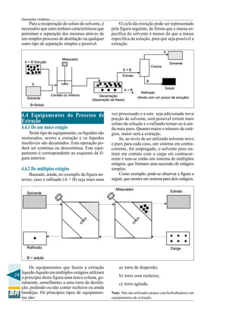 Operações Unitárias
       Para a recuperação do soluto do solvente, é       O ciclo da extração pode ser representado
   necessário que estes tenham características que   pela figura seguinte, de forma que a massa es-
   permitam a separação dos mesmos através de        pecífica do solvente é menor do que a massa
   um simples processo de destilação ou qualquer     específica da solução, para que seja possível a
   outro tipo de separação simples e possível.       extração.




   4.4 Equipamentos do Processo de                   vez processado e a este seja adicionada nova
                                                     porção de solvente, será possível extrair mais
   Extração                                          soluto da solução e o rafinado tornar-se-á ain-
   4.4.1 De um único estágio                         da mais puro. Quanto maior o número de está-
       Neste tipo de equipamento, os líquidos são    gios, maior será a extração.
   misturados, ocorre a extração e os líquidos            Se, ao invés de ser utilizado solvente novo
   insolúveis são decantados. Esta operação po-      e puro para cada caso, um sistema em contra-
   derá ser contínua ou descontínua. Este equi-      corrente, for empregado, o solvente puro en-
   pamento é correspondente ao esquema da fi-        trará em contato com a carga em contracor-
   gura anterior.                                    rente e tem-se então um sistema de múltiplos
                                                     estágios, que formam uma sucessão de estágios
   4.4.2 De múltiplos estágios                       simples.
        Baseado, ainda, no exemplo da figura an-          Como exemplo, pode-se observar a figura a
   terior, caso o rafinado (A + B) seja mais uma     seguir, que mostra um sistema para dois estágios.




        Os equipamentos que fazem a extração             a) torre de dispersão;
   líquido-líquido em múltiplos estágios utilizam
24                                                       b) torre com recheios;
   o princípio desta figura uma única coluna, ge-
   ralmente, semelhantes a uma torre de destila-         c) torre agitada.
   ção, podendo ou não conter recheios ou ainda
   bandejas. Os principais tipos de equipamen-       Nota: Não são utilizados pratos com borbulhadores em
   tos são:                                          equipamentos de extração.
 