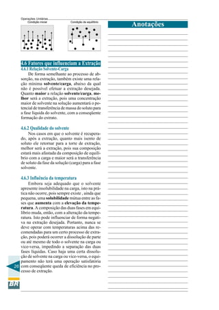 Operações Unitárias

                                                       Anotações




    4.6 Fatores que influenciam a Extração
    4.6.1 Relação Solvente-Carga
         De forma semelhante ao processo de ab-
    sorção, na extração, também existe uma rela-
    ção mínima solvente/carga, abaixo da qual
    não é possível efetuar a extração desejada.
    Quanto maior a relação solvente/carga, me-
    lhor será a extração, pois uma concentração
    maior de solvente na solução aumentará o po-
    tencial de transferência de massa do soluto para
    a fase líquida do solvente, com a conseqüente
    formação do extrato.

    4.6.2 Qualidade do solvente
        Nos casos em que o solvente é recupera-
    do, após a extração, quanto mais isento de
    soluto ele retornar para a torre de extração,
    melhor será a extração, pois sua composição
    estará mais afastada da composição de equilí-
    brio com a carga e maior será a transferência
    de soluto da fase da solução (carga) para a fase
    solvente.

    4.6.3 Influência da temperatura
        Embora seja adequado que o solvente
   apresente insolubilidade na carga, isto na prá-
   tica não ocorre, pois sempre existe , ainda que
   pequena, uma solubilidade mútua entre as fa-
   ses que aumenta com a elevação da tempe-
   ratura. A composição das duas fases em equi-
   líbrio muda, então, com a alteração da tempe-
   ratura. Isto pode influenciar de forma negati-
   va na extração desejada. Portanto, nunca se
   deve operar com temperaturas acima das re-
   comendadas para um certo processo de extra-
   ção, pois poderá ocorrer a dissolução de parte
   ou até mesmo de todo o solvente na carga ou
   vice-versa, impedindo a separação das duas
   fases líquidas. Caso haja uma certa dissolu-
   ção de solvente na carga ou vice-versa, o equi-
   pamento não terá uma operação satisfatória
26 com conseqüente queda de eficiência no pro-
   cesso de extração.
 