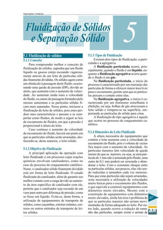 Operações Unitárias




  Fluidização de Sólidos
   e Separação Sólido
5.1 Fluidização de sólidos                         5.1.3 Tipos de Fluidização
                                                                                5
5.1.1 Conceito                                          Existem dois tipos de fluidização, a parti-
     Para compreender melhor o conceito de         culada e a agregativa.
                                                        A fluidização particulada ocorre, prin-
fluidização de sólidos, suponha que um fluido
                                                   cipalmente, quando o fluido é um líquido, en-
líquido ou gasoso esteja escoando vagarosa-
                                                   quanto a fluidização agregativa ocorre quan-
mente através de um leito de partículas sóli-      do o fluido é um gás.
das finamente divididas. Os sólidos agem como           Na fluidização particulada, o início do
um obstáculo à passagem deste fluido, ocasio-      processo é caracterizado por um rearranjo das
nando uma queda de pressão (DP), devido ao         partículas de forma a oferecer maior área livre
atrito, que aumenta com o aumento da veloci-       para o escoamento, porém sem que as partícu-
dade. Ao aumentar ainda mais a velocidade          las percam o contato entre elas.
do fluido, os canais de passagem formados pelo          Na fluidização agregativa, o início é ca-
mesmo aumentam e as partículas sólidas fi-         racterizado por um fenômeno semelhante à
cam mais separadas. Nesse ponto, inicíasse a       ebulição, ou seja, bolhas de gás atravessam o
fluidização do leito de sólidos, pois estes per-   leito sólido e rompem-se na superfície, em-
dem suas características e passam a se com-        purrando as partículas de sólido para cima.
portar como fluidos, de modo a seguir as leis           A fluidização do tipo agregativa é aquela
de escoamento de fluidos, em que a pressão é       que ocorre no processo de craqueamento ca-
proporcional à altura do leito.                    talítico.
     Caso continue o aumento da velocidade
de escoamento do fluido, haverá um ponto em        5.1.4 Dimensões do Leito Fluidizado
que as partículas sólidas serão arrastadas, des-        A altura necessária do equipamento que
fazendo-se, desta maneira, o leito sólido.         contém o leito aumenta com a velocidade de
                                                   escoamento do fluido, pois o volume de vazios
                                                   fica maior com o aumento da velocidade. As
5.1.2 Objetivo da Fluidização                      partículas menores têm velocidade de queda
     A principal aplicação da operação com         menor do que as maiores, ou seja, se uma par-
leito fluidizado é em processos cujas reações      tícula de 1 mm não é arrastada pelo fluido, uma
químicas envolvam catalisadores, como no           outra de 0,1 mm poderá ser arrastada e aban-
caso do processo de craqueamento catalítico.       donar o leito. Com o constante choque entre
Neste, o catalisador sólido finamente dividido     as partículas sólidas, aos poucos, elas vão sen-
está em forma de leito fluidizado. O estado        do reduzidas a tamanhos cada vez menores.
fluidizado do catalisador, além de garantir seu    Para que estas partículas não sejam arrastadas,
melhor contato com a carga devido ao aumen-        seria necessária a utilização de velocidades
to da área específica do catalisador com ele,      muito baixas para o escoamento dos fluidos,
                                                   o que equivale a construir equipamentos com
permite que o catalisador seja escoado de um
                                                   diâmetros muito elevados. Mesmo com a
vaso para outro por diferença de pressão, como     construção de equipamentos com diâmetros
se fosse um líquido. Evita-se, desta forma, a      muito elevados, ainda haveria o problema de 27
utilização de equipamentos de transporte de        que as partículas maiores não seriam movi-
sólidos, como caçambas, esteiras rolantes, cor-    mentadas de forma adequada no leito. Por ou-
reios ou outros métodos de transporte de lei-      tro lado, quando ocorre a redução de tama-
tos sólidos.                                       nho das partículas, sempre existe o arraste de
 