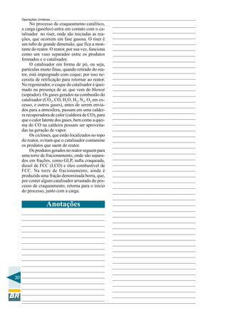 Operações Unitárias
          No processo de craqueamento catalítico,
     a carga (gasóleo) entra em contato com o ca-
     talisador no riser, onde são iniciadas as rea-
     ções, que ocorrem em fase gasosa. O riser é
     um tubo de grande dimensão, que fica a mon-
     tante do reator. O reator, por sua vez, funciona
     como um vaso separador entre os produtos
     formados e o catalisador.
          O catalisador em forma de pó, ou seja,
     partículas muito finas, quando retirado do rea-
     tor, está impregnado com coque; por isso ne-
     cessita de retificação para retornar ao reator.
     No regenerador, o coque do catalisador é quei-
     mado na presença de ar, que vem do blower
     (soprador). Os gases gerados na combustão do
     catalisador (CO2, CO, H2O, H2, N2, O2 em ex-
     cesso, e outros gases), antes de serem envia-
     dos para a atmosfera, passam em uma caldei-
     ra recuperadora de calor (caldeira de CO), para
     que o calor latente dos gases, bem como a quei-
     ma do CO na caldeira possam ser aproveita-
     das na geração de vapor.
          Os ciclones, que estão localizados no topo
     do reator, evitam que o catalisador contamine
     os produtos que saem do reator.
          Os produtos gerados no reator seguem para
     uma torre de fracionamento, onde são separa-
     dos em frações, como GLP, nafta craqueada,
     diesel de FCC (LCO) e óleo combustível de
     FCC. Na torre de fracionamento, ainda é
     produzids uma fração denominada borra, que,
     por conter algum catalisador arrastado do pro-
     cesso de craqueamento, retorna para o início
     do processo, junto com a carga.


                     Anotações




30
 