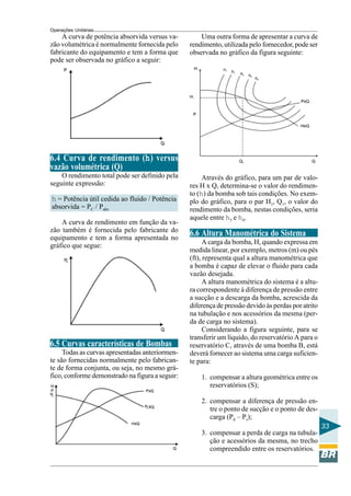 Operações Unitárias
    A curva de potência absorvida versus va-         Uma outra forma de apresentar a curva de
zão volumétrica é normalmente fornecida pelo     rendimento, utilizada pelo fornecedor, pode ser
fabricante do equipamento e tem a forma que      observada no gráfico da figura seguinte:
pode ser observada no gráfico a seguir:




6.4 Curva de rendimento (h) versus
vazão volumétrica (Q)
    O rendimento total pode ser definido pela         Através do gráfico, para um par de valo-
seguinte expressão:                              res H x Q, determina-se o valor do rendimen-
                                                 to (h) da bomba sob tais condições. No exem-
h = Potência útil cedida ao fluido / Potência    plo do gráfico, para o par H1, Q1, o valor do
absorvida = PC / Pabs                            rendimento da bomba, nestas condições, seria
                                                 aquele entre h3 e h4.
    A curva de rendimento em função da va-
zão também é fornecida pelo fabricante do
equipamento e tem a forma apresentada no
                                                 6.6 Altura Manométrica do Sistema
                                                       A carga da bomba, H, quando expressa em
gráfico que segue:
                                                 medida linear, por exemplo, metros (m) ou pés
                                                 (ft), representa qual a altura manométrica que
                                                 a bomba é capaz de elevar o fluido para cada
                                                 vazão desejada.
                                                       A altura manométrica do sistema é a altu-
                                                 ra correspondente à diferença de pressão entre
                                                 a sucção e a descarga da bomba, acrescida da
                                                 diferença de pressão devido às perdas por atrito
                                                 na tubulação e nos acessórios da mesma (per-
                                                 da de carga no sistema).
                                                       Considerando a figura seguinte, para se
                                                 transferir um líquido, do reservatório A para o
6.5 Curvas características de Bombas             reservatório C, através de uma bomba B, está
     Todas as curvas apresentadas anteriormen-   deverá fornecer ao sistema uma carga suficien-
te são fornecidas normalmente pelo fabrican-     te para:
te de forma conjunta, ou seja, no mesmo grá-
fico, conforme demonstrado na figura a seguir:       1. compensar a altura geométrica entre os
                                                        reservatórios (S);

                                                     2. compensar a diferença de pressão en-
                                                        tre o ponto de sucção e o ponto de des-
                                                        carga (Pd – Ps);
                                                                                                    33
                                                     3. compensar a perda de carga na tubula-
                                                        ção e acessórios da mesma, no trecho
                                                        compreendido entre os reservatórios.
 