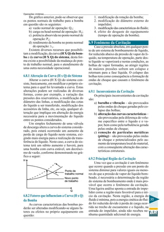 Operações Unitárias
    Do gráfico anterior, pode-se observar que             1. modificação da rotação da bomba;
os pontos normais de trabalho para a bomba                2. modificação do diâmetro externo do
em questão são os seguintes:                                 impelidor;
    a) vazão normal de operação: QT;                      3. modificação das características do fluido;
    b) carga ou head normal de operação: HT;              4. efeito do desgaste do equipamento
    c) potência absorvida no ponto normal de                 (tempo de operação da bomba).
        operação: PT;
    d) rendimento da bomba no ponto normal         6.9 Fenômeno da Cavitação
        de operação: hT.                                Caso a pressão absoluta, em qualquer pon-
    Existem diversos recursos que possibili-       to de um sistema de bombeamento de líquido,
tam a modificação, da curva (H X Q) da bom-        for reduzida abaixo da pressão de vapor do lí-
ba e da curva (H X Q) do sistema, desta for-       quido, na temperatura de operação, parte des-
ma existe a possibilidade da mudança do pon-       te líquido se vaporizará e nestas condições, as
to de trabalho normal, para o atendimento de       bolhas de vapor formadas, ao atingir regiões
uma outra necessidade operacional.                 de maiores pressões sofrem um colapso e
                                                   retornam para a fase líquida. O colapso das
6.8.1 Alteração da Curva (H x Q) do Sistema        bolhas tem como consequência a formação de
     Alterar a curva (H X Q) do sistema con-       ondas de choque que causam o fenômeno da
siste, basicamente, em modificar o próprio sis-    cavitação.
tema para o qual foi levantada a curva. Estas
alterações podem ser realizadas de diversas        6.9.1 Inconvenientes da Cavitação
formas, como por exemplo, a variação das                  Os principais inconvenientes da cavitação
pressões dos reservatórios, a modificação do       são:
diâmetro das linhas, a modificação das cotas              a) barulho e vibração – são provocados
do líquido a ser transferido, modificação dos                pelas ondas de choque geradas pelo co-
acessórios da linha, etc, ou seja, qualquer al-              lapso das bolhas;
teração que implique em alteração da energia              b) alteração das curvas características –
necessária para a movimentação do líquido                    são provocadas pela diferença de volu-
entre os pontos considerados.                                me específico entre o líquido e o va-
     Um simples fechamento de uma válvula                    por, bem como pela turbulência gerada
de descarga altera a curva do sistema conside-               pelas ondas de choque;
rado, pois estará ocorrendo um aumento da                 c) remoção de partículas metálicas
perda de carga do líquido neste sistema, exi-                (pitting) – são provocadas pelas ondas
gindo mais energia para a realização da trans-
                                                             de choque e potencializados pelo au-
ferência do líquido. Neste caso, a curva do sis-
                                                             mento da temperatura local do material,
tema terá um súbito aumento e haverá, para
                                                             com a conseqüente alteração das carac-
uma bomba com curva estável, um decrésci-
                                                             terísticas estruturais.
mo de vazão, conforme demonstrando no grá-
fico a seguir:
                                                   6.9.2 Principal Região da Cavitação
                                                        Uma vez que a cavitação é um fenômeno
                                                   que ocorre quando a pressão em um ponto do
                                                   sistema diminui para valores iguais ou meno-
                                                   res do que a pressão de vapor do líquido bom-
                                                   beado, é necessária a determinação da região
                                                   do sistema de bombeamento onde é mais pro-
                                                   vável que ocorra o fenômeno da cavitação.
                                                   Uma ligeira análise aponta a entrada do impe-
                                                   lidor como a região mais favorável para o iní-
6.8.2 Fatores que influenciam a Curva (H x Q)      cio da cavitação. Nesta região, a energia do
da Bomba                                           fluido é mínima, pois a energia cinética do flui- 35
    As curvas características das bombas po-       do foi reduzida devido à perda de carga ocor-
derão ser alteradas modificando-se alguns fa-      rida no trecho de escoamento e o líquido, na
tores ou efeitos no próprio equipamento em         entrada do impelidor, ainda não recebeu ne-
questão:                                           nhuma quantidade adicional de energia.
 