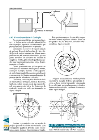 Operações Unitárias




     6.9.3 Causas Secundárias da Cavitação                   Este problema ocorre devido à incompa-
          As causas secundárias, que podem favo-        tibilidade entre o ângulo de saída do fluido e a
     recer o fenômeno da cavitação, são deficiên-       posição fixa das pás difusoras, conforme apre-
     cias de projeto, operação ou manutenção que        sentado na figura seguinte.
     provoquem uma queda local de pressão.
          Vazamentos excessivos de líquido através
     de anéis de desgaste de bombas, devido à de-
     ficiência de projeto ou ainda por falta de acom-
     panhamento por parte da manutenção, podem
     gerar, portanto, um distúrbio na entrada da
     sucção da bomba, provocando perda de pres-
     são local e conseqüentemente o início do pro-
     cesso de cavitação.
          Outros problemas que podem provocar
     cavitação são distúrbios na sucção da bomba,
     como por exemplo, material sólido deposita-
     do na linha de sucção bloqueando parcialmente
     o escoamento do líquido, causando queda de
     pressão local e o início da cavitação.
          Distúrbios causados pelo desvio do flui-           Projetos inadequados de bombas podem
     do na orientação principal, na saída da voluta,    ocasionar a indução de fluxo em sentido in-
     também podem causar queda de pressão lo-           verso ao fluxo normal na sucção. Uma queda
     cal, com decorrente início do fenômeno da          de pressão pode ser gerada e em decorrência o
     cavitação, conforme pode ser observado na          fenômeno da cavitação, conforme demonstra-
     figura a seguir.                                   do na figura a seguir.




36
         Bombas operando fora da sua vazão de
     projeto podem ocasionar turbulência, com           6. 10 NPSH (Net Pressure Suction Head)
     conseqüente queda da pressão local, ocasio-            Existem duas definições para o NPSH, são
     nando, desta forma, o fenômeno da cavitação.       elas o NPSH disponível e o NPSH requerido.
 