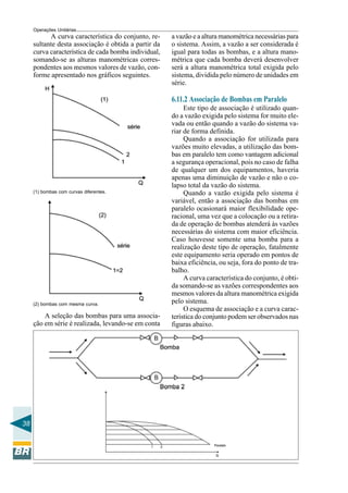 Operações Unitárias
           A curva característica do conjunto, re-    a vazão e a altura manométrica necessárias para
     sultante desta associação é obtida a partir da   o sistema. Assim, a vazão a ser considerada é
     curva característica de cada bomba individual,   igual para todas as bombas, e a altura mano-
     somando-se as alturas manométricas corres-       métrica que cada bomba deverá desenvolver
     pondentes aos mesmos valores de vazão, con-      será a altura manométrica total exigida pelo
     forme apresentado nos gráficos seguintes.        sistema, dividida pelo número de unidades em
                                                      série.

                                                      6.11.2 Associação de Bombas em Paralelo
                                                           Este tipo de associação é utilizado quan-
                                                      do a vazão exigida pelo sistema for muito ele-
                                                      vada ou então quando a vazão do sistema va-
                                                      riar de forma definida.
                                                           Quando a associação for utilizada para
                                                      vazões muito elevadas, a utilização das bom-
                                                      bas em paralelo tem como vantagem adicional
                                                      a segurança operacional, pois no caso de falha
                                                      de qualquer um dos equipamentos, haveria
                                                      apenas uma diminuição de vazão e não o co-
                                                      lapso total da vazão do sistema.
     (1) bombas com curvas diferentes.                     Quando a vazão exigida pelo sistema é
                                                      variável, então a associação das bombas em
                                                      paralelo ocasionará maior flexibilidade ope-
                                                      racional, uma vez que a colocação ou a retira-
                                                      da de operação de bombas atenderá às vazões
                                                      necessárias do sistema com maior eficiência.
                                                      Caso houvesse somente uma bomba para a
                                                      realização deste tipo de operação, fatalmente
                                                      este equipamento seria operado em pontos de
                                                      baixa eficiência, ou seja, fora do ponto de tra-
                                                      balho.
                                                           A curva característica do conjunto, é obti-
                                                      da somando-se as vazões correspondentes aos
                                                      mesmos valores da altura manométrica exigida
     (2) bombas com mesma curva.
                                                      pelo sistema.
                                                           O esquema de associação e a curva carac-
         A seleção das bombas para uma associa-       terística do conjunto podem ser observados nas
     ção em série é realizada, levando-se em conta    figuras abaixo.




38
 
