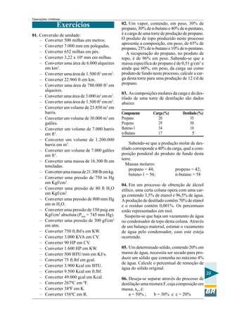 Operações Unitárias

                Exercícios                      02. Um vapor, contendo, em peso, 30% de
                                                propano, 30% de n-butano e 40% de n-pentano,
01. Conversão de unidade:                       é a carga de uma torre de produção de propano.
    – Converter 500 milhas em metros.           O produto de topo produzido neste processo
                                                apresenta a composição, em peso, de 65% de
    – Converter 7.000 mm em polegadas.
                                                propano, 25% de n-butano e 10% de n-pentano.
    – Converter 652 milhas em pés.                 A recuperação do propano, no produto de
    – Converter 3,22 x 106 mm em milhas.        topo, é de 96% em peso. Sabendo-se que a
    – Converter uma área de 6.000 alqueires     massa específica do propano é de 0,51 g/cm3 e
      em km2.                                   ainda que 60%, em peso, da carga sai como
    – Converter uma área de 1.500 ft2 em m2.    produto de fundo neste processo, calcule a car-
    – Converter 22.960 ft em km.                ga desta torre para uma produção de 12 t/d de
    – Converter uma área de 780.000 ft2 em      propano.
      alqueires.
                                                03. As composições molares da carga e do des-
    – Converter uma área de 3.000 in2 em m2.    tilado de uma torre de destilação são dados
    – Converter uma área de 1.500 ft2 em m2.    abaixo:
    – Converter um volume de 23.850 m3 em
      barris.                                   Componente        Carga (%)        Destilado (%)
    – Converter um volume de 30.000 m3 em       Propano              20                 35
      galões.                                   Propeno              29                 50
    – Converter um volume de 7.000 barris       Buteno-1             34                 10
      em ft3.                                   n-Butano             17                   5
    – Converter um volume de 1.200.000
      barris em m3.                                  Sabendo-se que a produção molar de des-
    – Converter um volume de 7.000 galões       tilado corresponde a 40% da carga, qual a com-
      em ft3.                                   posição ponderal do produto de fundo desta
                                                torre.
    – Converter uma massa de 16.300 lb em
      toneladas.                                   Massas molares:
                                                     propano = 44;            propeno = 42;
    – Converter uma massa de 21.300 lb em kg.
                                                     buteno-1 = 56;           n-butano = 58
    – Converter uma pressão de 750 in Hg
      em Kgf/cm2.
                                                04. Em um processo de obtenção de álcool
    – Converter uma pressão de 80 ft H2O        etílico, uma certa coluna opera com uma car-
      em Kgf/cm2.                               ga contendo 3,5% de etanol e 96,5% de água.
    – Converter uma pressão de 800 mm Hg        A produção de destilado contém 70% de etanol
      em m H2O.                                 e o resíduo contém 0,001%. Os percentuais
    – Converter uma pressão de 150 psig em      estão representados em mol.
      Kgf/cm2 absoluta (Patm = 745 mm Hg).        Suspeita-se que haja um vazamento de água
    – Converter uma pressão de 300 gf/cm2       no condensador de topo desta coluna. Através
      em atm.                                   de um balanço material, estimar o vazamento
    – Converter 750 ft.lbf/s em KW.             de água pelo condensador, caso este esteja
    – Converter 3.000 KVA em CV.                ocorrendo.
    – Converter 90 HP em CV.
    – Converter 1.600 HP em KW.                 05. Um determinado sólido, contendo 20% em
    – Converter 500 BTU/min em KJ/s.            massa de água, necessita ser secado para pro-
    – Converter 75 ft.lbf em gcal.              duzir um sólido que contenha no máximo 4%
                                                de água. Calcule o percentual de remoção de
    – Converter 3.900 Kcal em BTU.
                                                água do sólido original.
    – Converter 9.500 Kcal em ft.lbf.                                                              39
    – Converter 49.000 gcal em Kcal.            06. Deseja-se separar através do processo de
    – Converter 267ºC em ºF.                    destilação uma mistura F, cuja composição em
    – Converter 38ºF em K.                      massa, xF, é:
    – Converter 156ºC em R.                         a = 50% ;    b = 30% e c = 20%
 