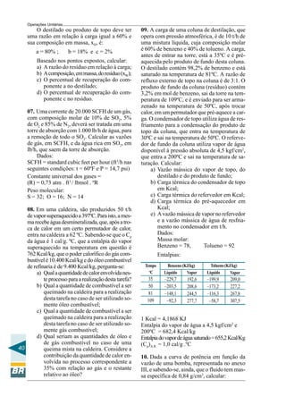 Operações Unitárias
        O destilado ou produto de topo deve ter          09. A carga de uma coluna de destilação, que
    uma razão em relação à carga igual a 60% e           opera com pressão atmosférica, é de 10 t/h de
    sua composição em massa, xD, é:                      uma mistura líquida, cuja composição molar
        a = 80% ;         b = 18% e c = 2%               é 60% de benzeno e 40% de tolueno. A carga,
                                                         antes de entrar na torre, está a 35ºC e é pré-
         Baseado nos pontos expostos, calcular:          aquecida pelo produto de fundo desta coluna.
         a) A razão do resíduo em relação à carga;       O destilado contém 98,2% de benzeno e está
         b) A composição, em massa, do resíduo (xW);     saturado na temperatura de 81ºC. A razão de
         c) O percentual de recuperação do com-          refluxo externo de topo na coluna é de 3:1. O
            ponente a no destilado;                      produto de fundo da coluna (resíduo) contém
         d) O percentual de recuperação do com-          3,2% em mol de benzeno, sai da torre na tem-
            ponente c no resíduo.                        peratura de 109ºC, e é enviado para ser arma-
                                                         zenado na temperatura de 50ºC, após trocar
    07. Uma corrente de 20.000 SCFH de um gás,           calor, em um permutador que pré-aquece a car-
    com composição molar de 10% de SO2, 5%               ga. O condensador de topo utiliza água de res-
    de O2 e 85% de N2, deverá ser tratada em uma         friamento para a condensação do produto de
    torre de absorção com 1.000 lb/h de água, para       topo da coluna, que entra na temperatura de
    a remoção de todo o SO2. Calcular as vazões          30ºC e sai na temperatura de 50ºC. O referve-
    de gás, em SCFH, e da água rica em SO2, em           dor de fundo da coluna utiliza vapor de água
    lb/h, que saem da torre de absorção.                 disponível à pressão absoluta de 4,5 kgf/cm2,
        Dados:                                           que entra a 200ºC e sai na temperatura de sa-
    SCFH = standard cubic feet per hour (ft3/h nas       turação. Calcular:
    seguintes condições: t = 60ºF e P = 14,7 psi)             a) Vazão mássica do vapor de topo, do
    Constante universal dos gases =                              destilado e do produto de fundo;
    (R) = 0,73 atm . ft3 / lbmol . ºR                         b) Carga térmica do condensador de topo
    Peso molecular:                                              em Kcal;
    S = 32; O = 16; N = 14                                    c) Carga térmica do refervedor em Kcal;
                                                              d) Carga térmica do pré-aquecedor em
   08. Em uma caldeira, são produzidos 50 t/h                    Kcal;
   de vapor superaquecido a 397ºC. Para isto, a mes-          e) A vazão mássica de vapor no refervedor
   ma recebe água desmineralizada, que, após a tro-              e a vazão mássica de água de resfria-
   ca de calor em um certo permutador de calor,                  mento no condensador em t/h.
   entra na caldeira a 62 ºC. Sabendo-se que o Cp                Dados:
   da água é 1 cal/g. ºC, que a entalpia do vapor                Massa molar:
   superaquecido na temperatura em questão é                     Benzeno = 78,       Tolueno = 92
   762 Kcal/kg, que o poder calorífico do gás com-                Entalpias:
   bustível é 10.400 Kcal/kg e do óleo combustível
   de refinaria é de 9.400 Kcal/kg, pergunta-se:          Tempo       Benzeno (KJ/kg)     Tolueno (KJ/kg)
                                                            o
        a) Qual a quantidade de calor envolvida nes-         C      Líquido     Vapor   Líquido      Vapor
           te processo para a realização desta tarefa?      35       –229,7    192,6    –199,9      209,0
        b) Qual a quantidade de combustível a ser           50       –203,5    208,6    –173,2      227,2
           queimado na caldeira para a realização           81       –148,1    244,5    –116,3      267,8
           desta tarefa no caso de ser utilizado so-        109       –92,3    277,7     –58,7      307,5
           mente óleo combustível;
        c) Qual a quantidade de combustível a ser
           queimado na caldeira para a realização        1 Kcal = 4,1868 KJ
           desta tarefa no caso de ser utilizado so-     Entalpia do vapor de água a 4,5 kgf/cm2 e
           mente gás combustível;                        200ºC = 682,4 Kcal/kg
        d) Qual seriam as quantidades de óleo e          Entalpia do vapor de água saturado = 655,2 Kcal/Kg
           de gás combustível no caso de uma             (Cp)A.R. = 1,0 cal/g .ºC
40         queima mista na caldeira. Considere a
           contribuição da quantidade de calor en-       10. Dada a curva de potência em função da
           volvida no processo correspondente a          vazão de uma bomba, representada no anexo
           35% com relação ao gás e o restante           III, e sabendo-se, ainda, que o fluido tem mas-
           relativo ao óleo?                             sa específica de 0,84 g/cm3, calcular:
 