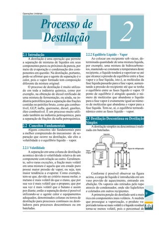 Operações Unitárias




                 Processo de
                 Destilação                                                   2
2.1 Introdução                                     2.2.2 Equilíbrio Líquido – Vapor
     A destilação é uma operação que permite            Ao colocar em recipiente sob vácuo, de-
a separação de misturas de líquidos em seus        terminada quantidade de uma mistura líquida,
componentes puros ou próximos da pureza, por       por exemplo, uma mistura de hidrocarbone-
meio de evaporação e condensação dos com-          tos, mantendo-se constante a temperatura deste
ponentes em questão. Na destilação, portanto,      recipiente, o líquido tenderá a vaporizar-se até
pode-se afirmar que o agente de separação é o      que alcance a pressão de equilíbrio entre a fase
calor, pois o vapor formado tem composição         vapor e a fase líquida, isto é, as moléculas da
diferente da mistura original.                     fase líquida passarão para a fase vapor, aumen-
     O processo de destilação é muito utiliza-     tando a pressão do recipiente até que se tenha
do em toda a indústria química, como por           o equilíbrio entre as fases líquido e vapor. O
exemplo, na obtenção de álcool retificado de       ponto de equilíbrio é atingido quando o nú-
uma mistura de fermentação, ou ainda, na in-       mero de moléculas que abandona o líquido
dústria petrolífera para a separação das frações   para a fase vapor é exatamente igual ao núme-
contidas no petróleo bruto, como gás combus-       ro de moléculas que abandona o vapor para a
tível, GLP, nafta, querosene, diesel, gasóleo,     fase líquida. Tem-se, aí, o equilíbrio termodi-
óleo combustível. É um processo muito utili-       nâmico entre as fases líquido – vapor.
zado também na indústria petroquímica, para
a separação de frações da nafta petroquímica.      2.3 Destilação Descontínua ou Destilação
                                                   Simples
2.2 Conceitos Fundamentais                             A destilação simples ou descontínua é reali-
    Alguns conceitos são fundamentais para         zada em bateladas.
a melhor compreensão do mecanismo de se-
paração que ocorre na destilação, são eles a
volatilidade e o equilíbrio líquido – vapor.

2.2.1 Volatilidade
     A separação em uma coluna de destilação
acontece devido à volatilidade relativa de um
componente com relação ao outro. Geralmen-
te, salvo raras exceções, a fração mais volátil
em uma mistura é aquela que em estado puro
possui maior pressão de vapor, ou seja, tem
maior tendência a evaporar. Como exemplo,               Conforme é possível observar na figura
tem-se que, devido ao critério massa molar, o      acima, a carga de líquido é introduzida em um
metano é mais volátil do que o etano, que por      vaso provido de aquecimento, entrando em
sua vez é mais volátil que o propano, que por      ebulição. Os vapores são retirados pelo topo
sua vez é mais volátil que o butano e assim        através do condensador, onde são liqüefeitos
por diante; então a separação destes é possível    e coletados em outros recipientes.
utilizando-se o agente calor e equipamentos             A primeira porção do destilado será a mais 9
adequados, denominados colunas ou torres de        rica em componentes mais voláteis. A medida
destilação para processos contínuos ou desti-      que prossegue a vaporização, o produto va-
ladores para processos descontínuos ou em          porizado torna-se mais volátil e o líquido residual
bateladas.                                         torna-se menos volátil, pois o percentual de
 