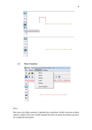 9

3.2

Menu Transform

Move:
Para mover um objeto, primeiro o operador deve selecionar o botão transform na barra
superior e depois clicar com o botão esquerdo do mouse no ponto da estrutura que deve
ser a origem do movimento.

 