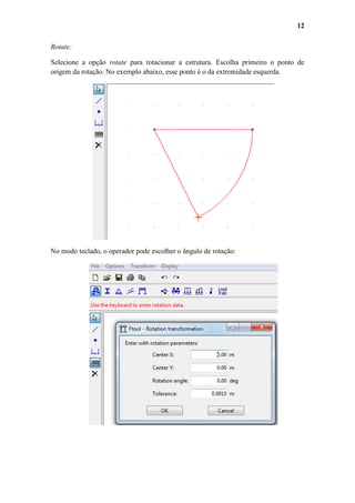12
Rotate:
Selecione a opção rotate para rotacionar a estrutura. Escolha primeiro o ponto de
origem da rotação. No exemplo abaixo, esse ponto é o da extremidade esquerda.

No modo teclado, o operador pode escolher o ângulo de rotação:

 
