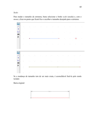 13
Scale:
Para mudar o tamanho da estrutura, basta selecionar o botão scale (escala) e, com o
mouse, clicar no ponto que ficará fixo e escolher o tamanho desejado para a estrutura.

Se a mudança de tamanho tem de ser mais exata, é aconselhável fazê-la pelo modo
teclado:
Barra original:

 