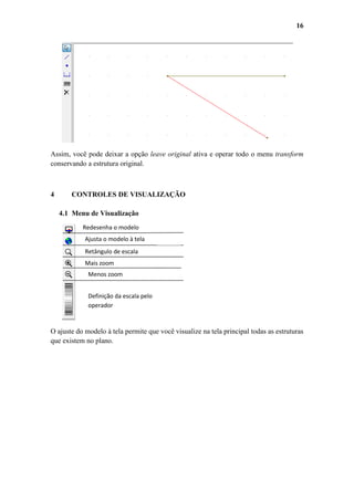 16

Assim, você pode deixar a opção leave original ativa e operar todo o menu transform
conservando a estrutura original.

4

CONTROLES DE VISUALIZAÇÃO
4.1 Menu de Visualização
Redesenha o modelo
Ajusta o modelo à tela
Retângulo de escala
Mais zoom
Menos zoom
Definição da escala pelo
operador

O ajuste do modelo à tela permite que você visualize na tela principal todas as estruturas
que existem no plano.

 