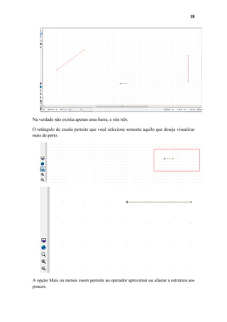 18

Na verdade não existia apenas uma barra, e sim três.
O retângulo de escala permite que você selecione somente aquilo que deseja visualizar
mais de perto.

A opção Mais ou menos zoom permite ao operador aproximar ou afastar a estrutura aos
poucos.

 