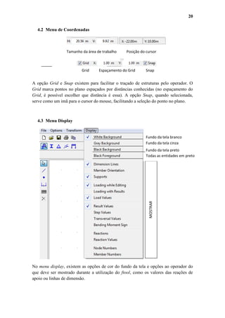 20
4.2 Menu de Coordenadas

Tamanho da área de trabalho

Grid

Posição do cursor

Espaçamento do Grid

Snap

A opção Grid e Snap existem para facilitar o traçado de estruturas pelo operador. O
Grid marca pontos no plano espaçados por distâncias conhecidas (no espaçamento do
Grid, é possível escolher que distância é essa). A opção Snap, quando selecionada,
serve como um imã para o cursor do mouse, facilitando a seleção do ponto no plano.

4.3 Menu Display

Fundo da tela branco
Fundo da tela cinza
cchgvhhjhjhcinzabranco
Fundo da tela preto

MOSTRAR

Todas as entidades em preto
pretpreto

No menu display, existem as opções de cor do fundo da tela e opções ao operador do
que deve ser mostrado durante a utilização do ftool, como os valores das reações de
apoio ou linhas de dimensão.

 