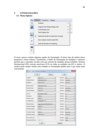 21
5

CONFIGURAÇÕES
5.1 Menu Options

O menu options contém algumas opções de formatação. O único tipo de análise desse
programa é linear elástico. Finalmente, o botão de formatação de unidades e números
permite que o operador escolha com que sistema de unidades deseja trabalhar, Sistema
Internacional (SI), sistema americano (US) ou todas as unidades em KN e metros. O
usuário pode sempre mudar uma unidade ou formatação padrão para o que achar mais
conveniente.

 