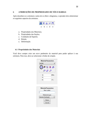 22
6

ATRIBUIÇÕES DE PROPRIEDADES DE NÓS E BARRAS

Após desenhar-se a estrutura e antes de se obter o diagrama, o operador deve determinar
os seguintes aspectos da estrutura:

a

a.
b.
c.
d.
e.

b

c

d

e

Propriedades dos Materiais;
Propriedades das Seções;
Condições de Suporte;
Rótula;
Deformação.

6.1 Propriedades dos Materiais
Você deve sempre criar um novo parâmetro de material para poder aplicar à sua
estrutura. Para isso, deve-se selecionar o botão de criação.

 