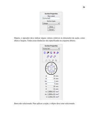 26

Depois, o operador deve indicar alguns valores relativos às dimensões da seção, como
altura e largura. Todas essas distâncias são especificadas no esquema abaixo.

Barra não selecionada. Para aplicar a seção, o objeto deve estar selecionado.

 