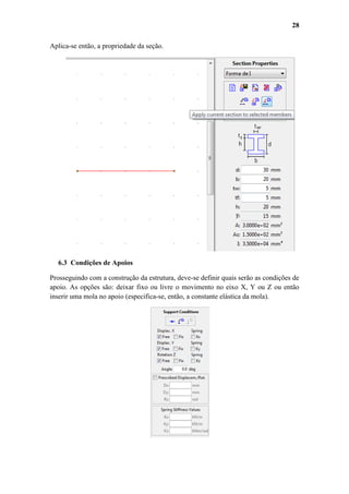 28
Aplica-se então, a propriedade da seção.

6.3 Condições de Apoios
Prosseguindo com a construção da estrutura, deve-se definir quais serão as condições de
apoio. As opções são: deixar fixo ou livre o movimento no eixo X, Y ou Z ou então
inserir uma mola no apoio (especifica-se, então, a constante elástica da mola).

 