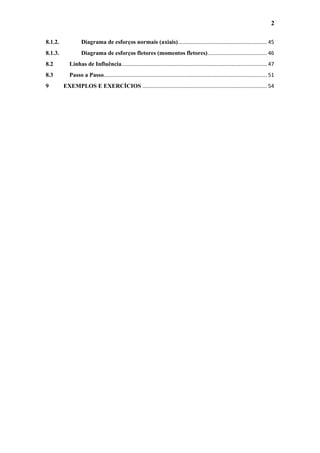2
8.1.2.

Diagrama de esforços normais (axiais) ............................................................ 45

8.1.3.

Diagrama de esforços fletores (momentos fletores) ........................................ 46

8.2

Linhas de Influência .................................................................................................. 47

8.3

Passo a Passo .............................................................................................................. 51

9

EXEMPLOS E EXERCÍCIOS .................................................................................... 54

 