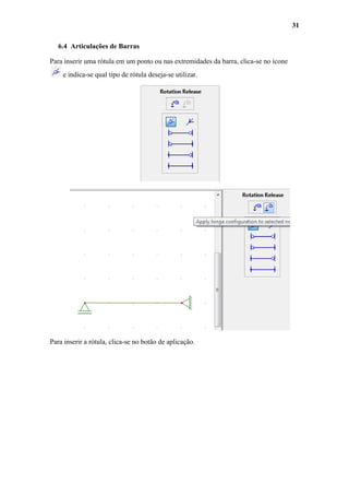 31
6.4 Articulações de Barras
Para inserir uma rótula em um ponto ou nas extremidades da barra, clica-se no ícone
e indica-se qual tipo de rótula deseja-se utilizar.

Para inserir a rótula, clica-se no botão de aplicação.

 