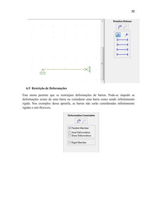 32

6.5 Restrição de Deformações
Este menu permite que se restrinjam deformações de barras. Pode-se impedir as
deformações axiais de uma barra ou considerar uma barra como sendo infinitamente
rígida. Nos exemplos dessa apostila, as barras não serão consideradas infinitamente
rígidas e sim flexíveis.

 
