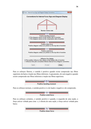 34

Para os esforços fletores, o sentido é positivo quando existe compressão nas fibras
superiores da barra e tração nas fibras inferiores. Logicamente, ele será negativo quando
existir compressão nas fibras inferiores e tração nas fibras superiores.

Para os esforços normais, o sentido positivo é o de tração e negativo o de compressão.

Para os esforços cortantes, o sentido positivo é quando, à esquerda de uma seção, a
força estiver voltada para cima e, à direita de uma seção, a força estiver voltada para
baixo.

 