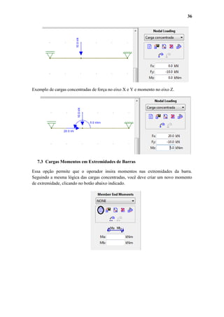 36

Exemplo de cargas concentradas de força no eixo X e Y e momento no eixo Z.

7.3 Cargas Momentos em Extremidades de Barras
Essa opção permite que o operador insira momentos nas extremidades da barra.
Seguindo a mesma lógica das cargas concentradas, você deve criar um novo momento
de extremidade, clicando no botão abaixo indicado.

 