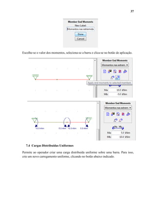 37

Escolhe-se o valor dos momentos, seleciona-se a barra e clica-se no botão de aplicação.

7.4 Cargas Distribuídas Uniformes
Permite ao operador criar uma carga distribuída uniforme sobre uma barra. Para isso,
crie um novo carregamento uniforme, clicando no botão abaixo indicado.

 