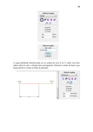 38

A carga distribuída uniforma pode ser no sentido do eixo X ou Y, então você deve
indicar além do valor, a direção desse carregamento. Selecione o trecho da barra a que
deseja aplicá-lo e clique no botão de aplicação.

 