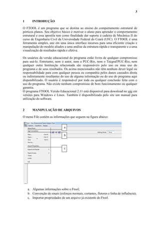 3
1

INTRODUÇÃO

O FTOOL é um programa que se destina ao ensino do comportamento estrutural de
pórticos planos. Seu objetivo básico é motivar o aluno para aprender o comportamento
estrutural e essa apostila tem como finalidade dar suporte à cadeira de Mecânica II do
curso de Engenharia Civil da Universidade Federal do Ceará (UFC). O FTOOL é uma
ferramenta simples, une em uma única interface recursos para uma eficiente criação e
manipulação do modelo aliados a uma análise da estrutura rápida e transparente e a uma
visualização de resultados rápida e efetiva.
Os usuários da versão educacional do programa estão livres de qualquer compromisso
para usá-lo. Entretanto, nem o autor, nem a PUC-Rio, nem o Tecgraf/PUC-Rio, nem
qualquer outra Instituição relacionada são responsáveis pelo uso ou mau uso do
programa e de seus resultados. Os acima mencionados não têm nenhum dever legal ou
responsabilidade para com qualquer pessoa ou companhia pelos danos causados direta
ou indiretamente resultantes do uso de alguma informação ou do uso do programa aqui
disponibilizado. O usuário é responsável por toda ou qualquer conclusão feita com o
uso do programa. Não existe nenhum compromisso de bom funcionamento ou qualquer
garantia.
O programa FTOOL Versão Educacional 2.11 está disponível para download no site em
versões para Windows e Linux. Também é disponibilizado pelo site um manual para
utilização do software.

2

MANIPULAÇÃO DE ARQUIVOS

O menu File contém as informações que seguem na figura abaixo:
a
b

c

a. Algumas informações sobre o Ftool;
b. Convenção de sinais (esforços normais, cortantes, fletores e linha de influência);
c. Importar propriedades de um arquivo já existente do Ftool.

 