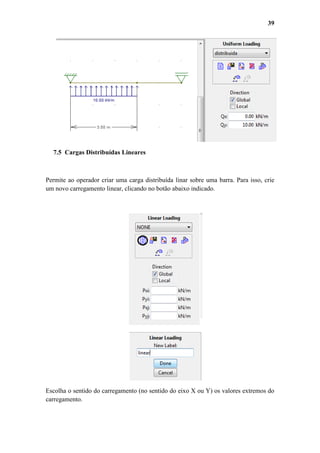 39

7.5 Cargas Distribuídas Lineares

Permite ao operador criar uma carga distribuída linar sobre uma barra. Para isso, crie
um novo carregamento linear, clicando no botão abaixo indicado.

Escolha o sentido do carregamento (no sentido do eixo X ou Y) os valores extremos do
carregamento.

 