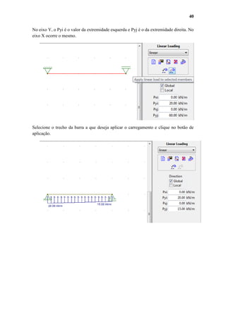 40
No eixo Y, o Pyi é o valor da extremidade esquerda e Pyj é o da extremidade direita. No
eixo X ocorre o mesmo.

Selecione o trecho da barra a que deseja aplicar o carregamento e clique no botão de
aplicação.

 