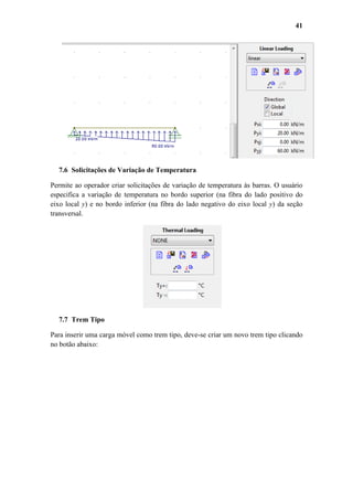 41

7.6 Solicitações de Variação de Temperatura
Permite ao operador criar solicitações de variação de temperatura às barras. O usuário
especifica a variação de temperatura no bordo superior (na fibra do lado positivo do
eixo local y) e no bordo inferior (na fibra do lado negativo do eixo local y) da seção
transversal.

7.7 Trem Tipo
Para inserir uma carga móvel como trem tipo, deve-se criar um novo trem tipo clicando
no botão abaixo:

 