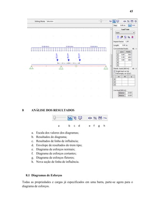 43

8

ANÁLISE DOS RESULTADOS

a

a.
b.
c.
d.
e.
f.
g.
h.

b

c

d

e

f

g

h

Escala dos valores dos diagramas;
Resultados do diagrama;
Resultados de linha de influência;
Envelope de resultados do trem tipo;
Diagrama de esforços normais;
Diagrama de esforços cortantes;
Diagrama de esforços fletores;
Nova seção de linha de influência.

8.1 Diagramas de Esforços
Todas as propriedades e cargas já especificados em uma barra, parte-se agora para o
diagrama de esforços.

 