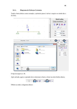 44
8.1.1.

Diagrama de Esforços Cortantes

Tendo a barra abaixo como exemplo, o primeiro passo é salvar o arquivo se ainda não o
foi feito.

O tipo de arquivo é .ftl.
Após salvado, agora o operador deve selecionar a barra e clicar nos dois botões abaixo.

Obtém-se então o diagrama abaixo:

 