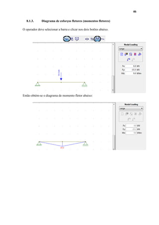 46
8.1.3.

Diagrama de esforços fletores (momentos fletores)

O operador deve selecionar a barra e clicar nos dois botões abaixo.

Então obtém-se o diagrama de momento fletor abaixo:

 