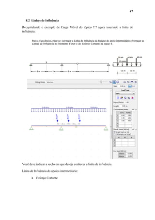 47
8.2 Linhas de Influência
Recapitulando o exemplo de Carga Móvel do tópico 7.7 agora inserindo a linha de
influência:

Você deve indicar a seção em que deseja conhecer a linha de influência.
Linha de Influência do apoios intermediário:


Esforço Cortante:

 