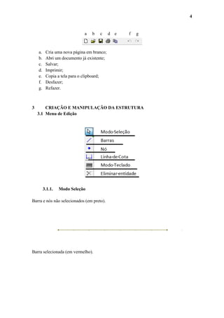 4

a

a.
b.
c.
d.
e.
f.
g.

3

b

c

d

e

f

g

Cria uma nova página em branco;
Abri um documento já existente;
Salvar;
Imprimir;
Copia a tela para o clipboard;
Desfazer;
Refazer.

CRIAÇÃO E MANIPULAÇÃO DA ESTRUTURA
3.1 Menu de Edição

3.1.1.

Modo Seleção

Barra e nós não selecionados (em preto).

Barra selecionada (em vermelho).

 
