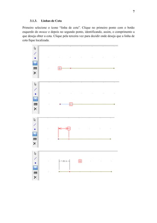 7
3.1.3.

Linhas de Cota

Primeiro selecione o ícone “linha de cota”. Clique no primeiro ponto com o botão
esquerdo do mouse e depois no segundo ponto, identificando, assim, o comprimento a
que deseja obter a cota. Clique pela terceira vez para decidir onde deseja que a linha de
cota fique localizada.

 