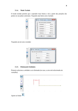 8
3.1.4.

Modo Teclado

O modo teclado permite que o operador trace barras e nós a partir das posições dos
pontos no seu plano cartesiano. Traçando uma barra com o teclado:

Traçando um nó com o teclado:

3.1.5.

Eliminando Entidades

Primeiro selecione a entidade a ser eliminada (no caso, a cota está selecionada em
vermelho).

Aperte no botão

.

 